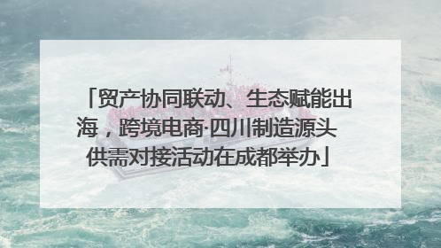 贸产协同联动、生态赋能出海，跨境电商·四川制造源头供需对接活动在成都举办